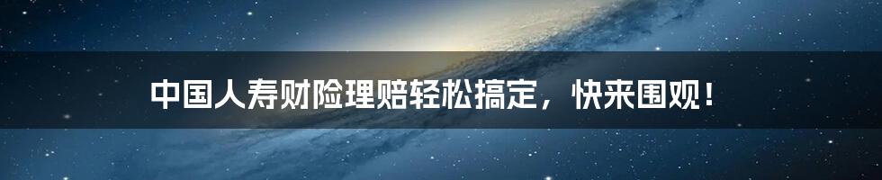 中国人寿财险理赔轻松搞定，快来围观！