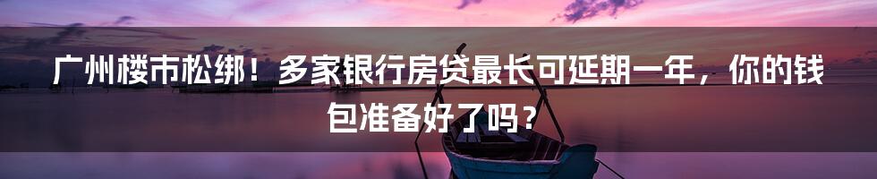 广州楼市松绑！多家银行房贷最长可延期一年，你的钱包准备好了吗？