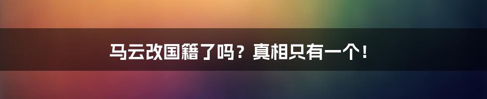 马云改国籍了吗？真相只有一个！