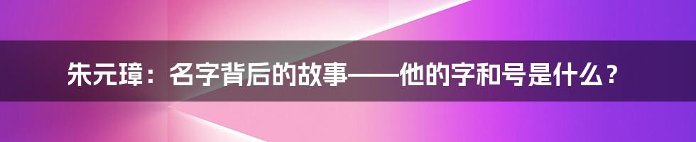 朱元璋：名字背后的故事——他的字和号是什么？