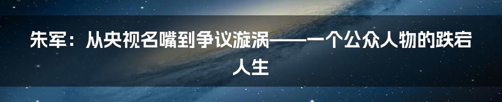 朱军：从央视名嘴到争议漩涡——一个公众人物的跌宕人生