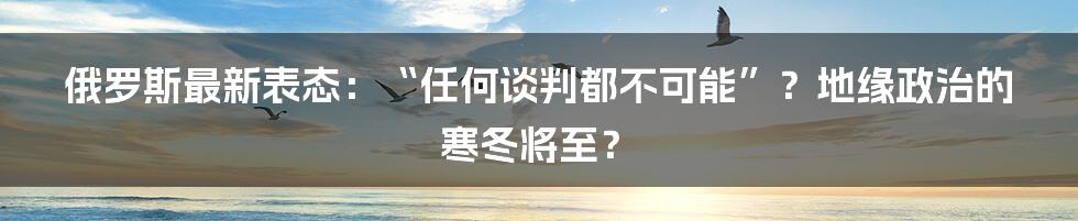 俄罗斯最新表态：“任何谈判都不可能”？地缘政治的寒冬将至？