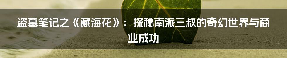 盗墓笔记之《藏海花》：探秘南派三叔的奇幻世界与商业成功