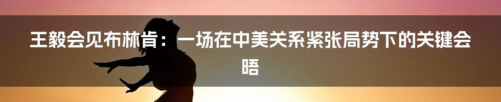 王毅会见布林肯：一场在中美关系紧张局势下的关键会晤