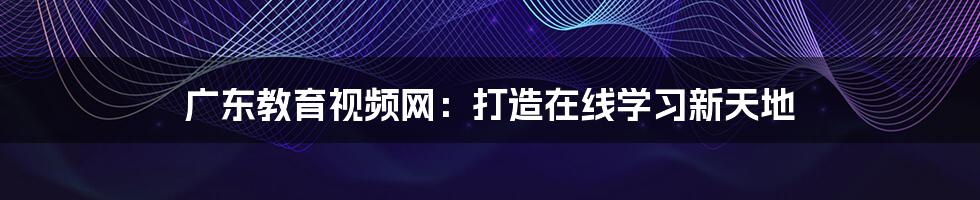 广东教育视频网：打造在线学习新天地