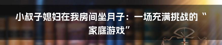 小叔子媳妇在我房间坐月子：一场充满挑战的“家庭游戏”