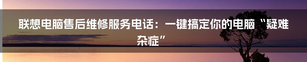 联想电脑售后维修服务电话：一键搞定你的电脑“疑难杂症”