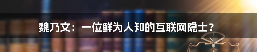 魏乃文：一位鲜为人知的互联网隐士？