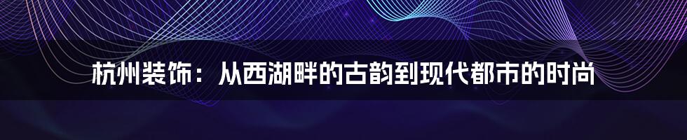 杭州装饰：从西湖畔的古韵到现代都市的时尚