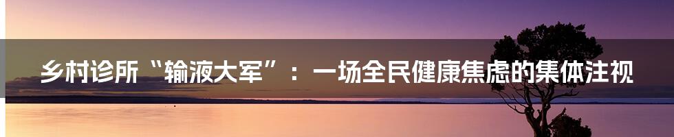 乡村诊所“输液大军”：一场全民健康焦虑的集体注视