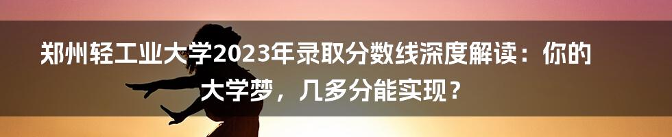 郑州轻工业大学2023年录取分数线深度解读：你的大学梦，几多分能实现？