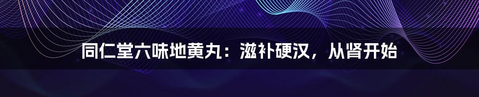 同仁堂六味地黄丸：滋补硬汉，从肾开始