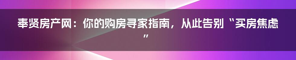 奉贤房产网：你的购房寻家指南，从此告别“买房焦虑”