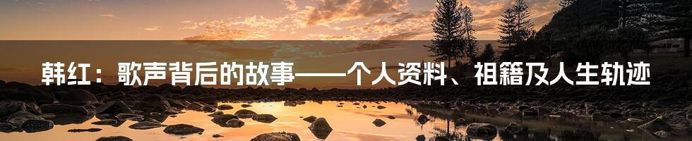 韩红：歌声背后的故事——个人资料、祖籍及人生轨迹