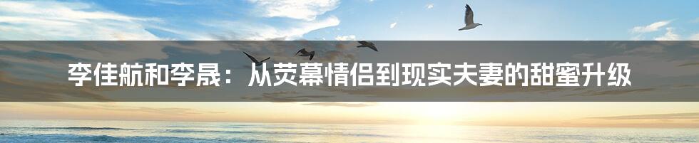 李佳航和李晟：从荧幕情侣到现实夫妻的甜蜜升级