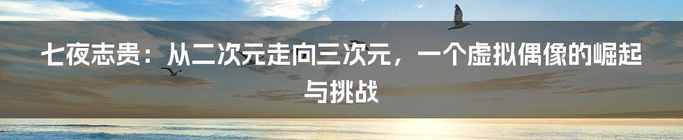 七夜志贵：从二次元走向三次元，一个虚拟偶像的崛起与挑战