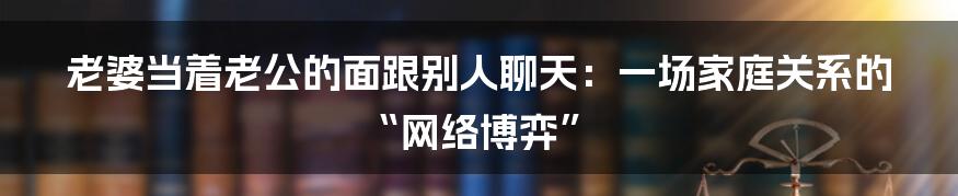 老婆当着老公的面跟别人聊天：一场家庭关系的“网络博弈”