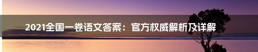 2021全国一卷语文答案：官方权威解析及详解