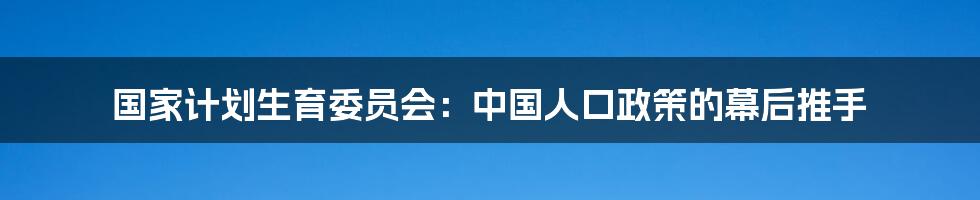 国家计划生育委员会：中国人口政策的幕后推手