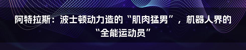 阿特拉斯：波士顿动力造的“肌肉猛男”，机器人界的“全能运动员”