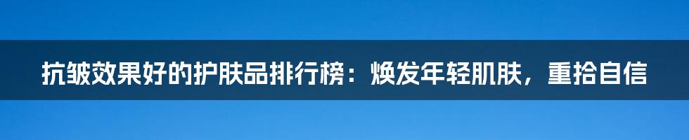 抗皱效果好的护肤品排行榜：焕发年轻肌肤，重拾自信