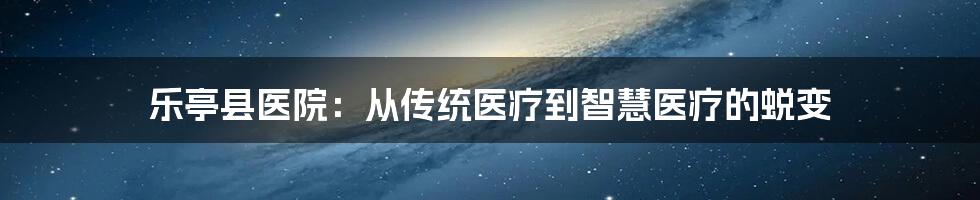 乐亭县医院：从传统医疗到智慧医疗的蜕变