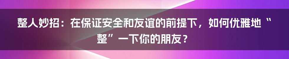 整人妙招：在保证安全和友谊的前提下，如何优雅地“整”一下你的朋友？