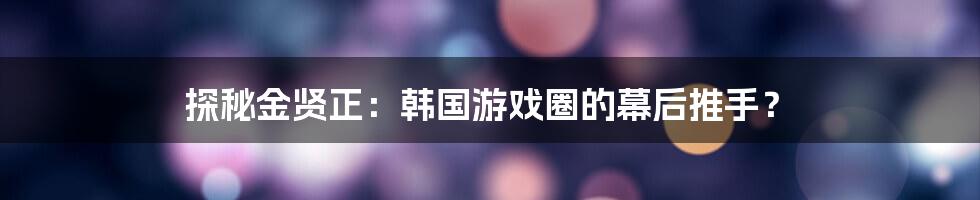 探秘金贤正：韩国游戏圈的幕后推手？