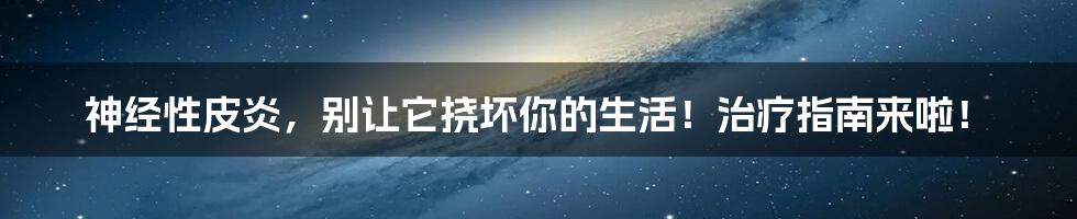 神经性皮炎，别让它挠坏你的生活！治疗指南来啦！