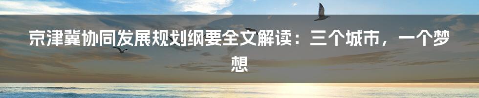 京津冀协同发展规划纲要全文解读：三个城市，一个梦想