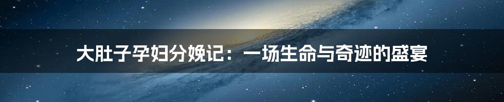 大肚子孕妇分娩记：一场生命与奇迹的盛宴