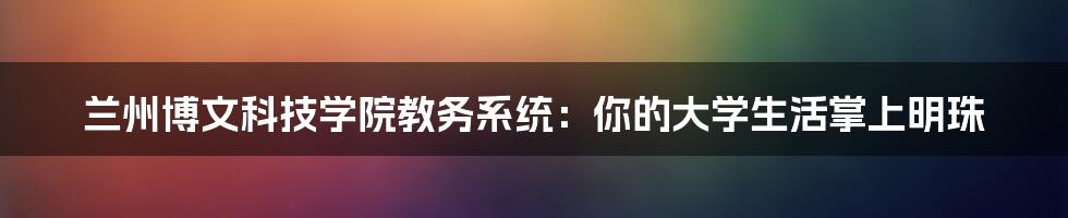 兰州博文科技学院教务系统：你的大学生活掌上明珠