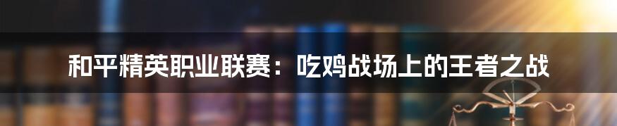 和平精英职业联赛：吃鸡战场上的王者之战