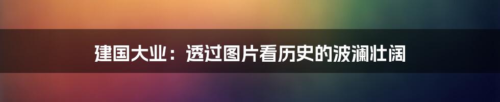 建国大业：透过图片看历史的波澜壮阔