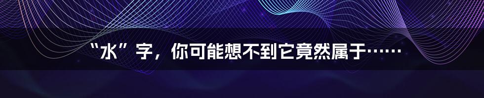 “水”字，你可能想不到它竟然属于……