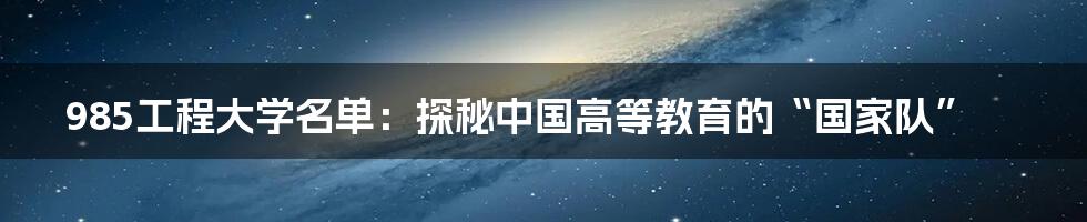 985工程大学名单：探秘中国高等教育的“国家队”