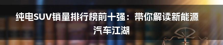 纯电SUV销量排行榜前十强：带你解读新能源汽车江湖