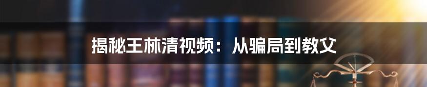 揭秘王林清视频：从骗局到教父