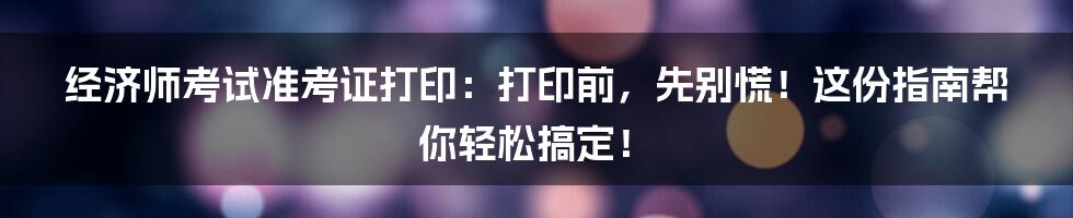 经济师考试准考证打印：打印前，先别慌！这份指南帮你轻松搞定！