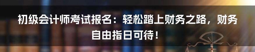 初级会计师考试报名：轻松踏上财务之路，财务自由指日可待！