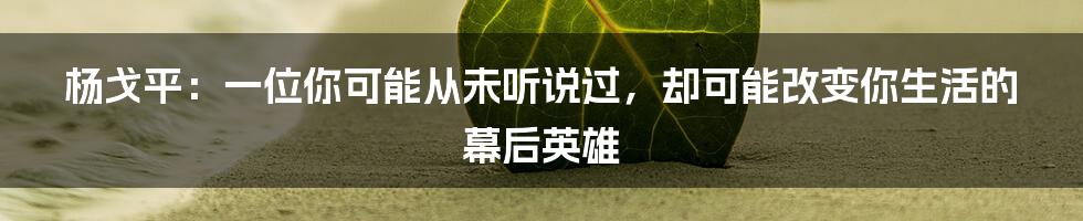 杨戈平：一位你可能从未听说过，却可能改变你生活的幕后英雄