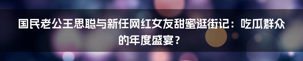 国民老公王思聪与新任网红女友甜蜜逛街记：吃瓜群众的年度盛宴？