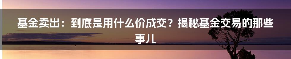 基金卖出：到底是用什么价成交？揭秘基金交易的那些事儿