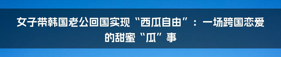 女子带韩国老公回国实现“西瓜自由”：一场跨国恋爱的甜蜜“瓜”事