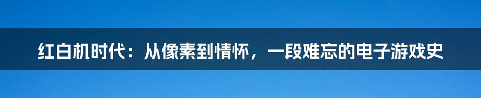 红白机时代：从像素到情怀，一段难忘的电子游戏史