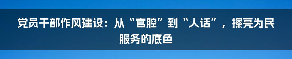 党员干部作风建设：从“官腔”到“人话”，擦亮为民服务的底色