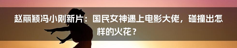 赵丽颖冯小刚新片：国民女神遇上电影大佬，碰撞出怎样的火花？