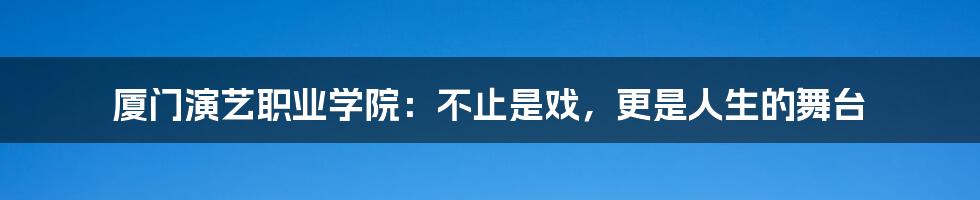 厦门演艺职业学院：不止是戏，更是人生的舞台