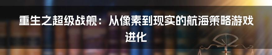 重生之超级战舰：从像素到现实的航海策略游戏进化