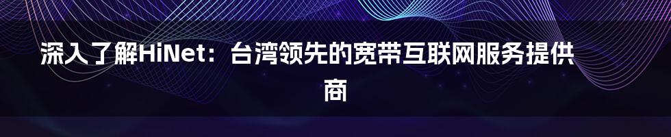 深入了解HiNet：台湾领先的宽带互联网服务提供商